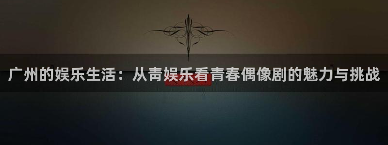 先锋娱乐平台：广州的娱乐生活：从靑娱乐看青春偶像剧的魅力与挑战