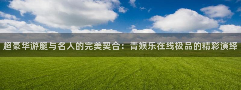 先锋娱乐平台：超豪华游艇与名人的完美契合：青娱乐在线极品的精彩演绎